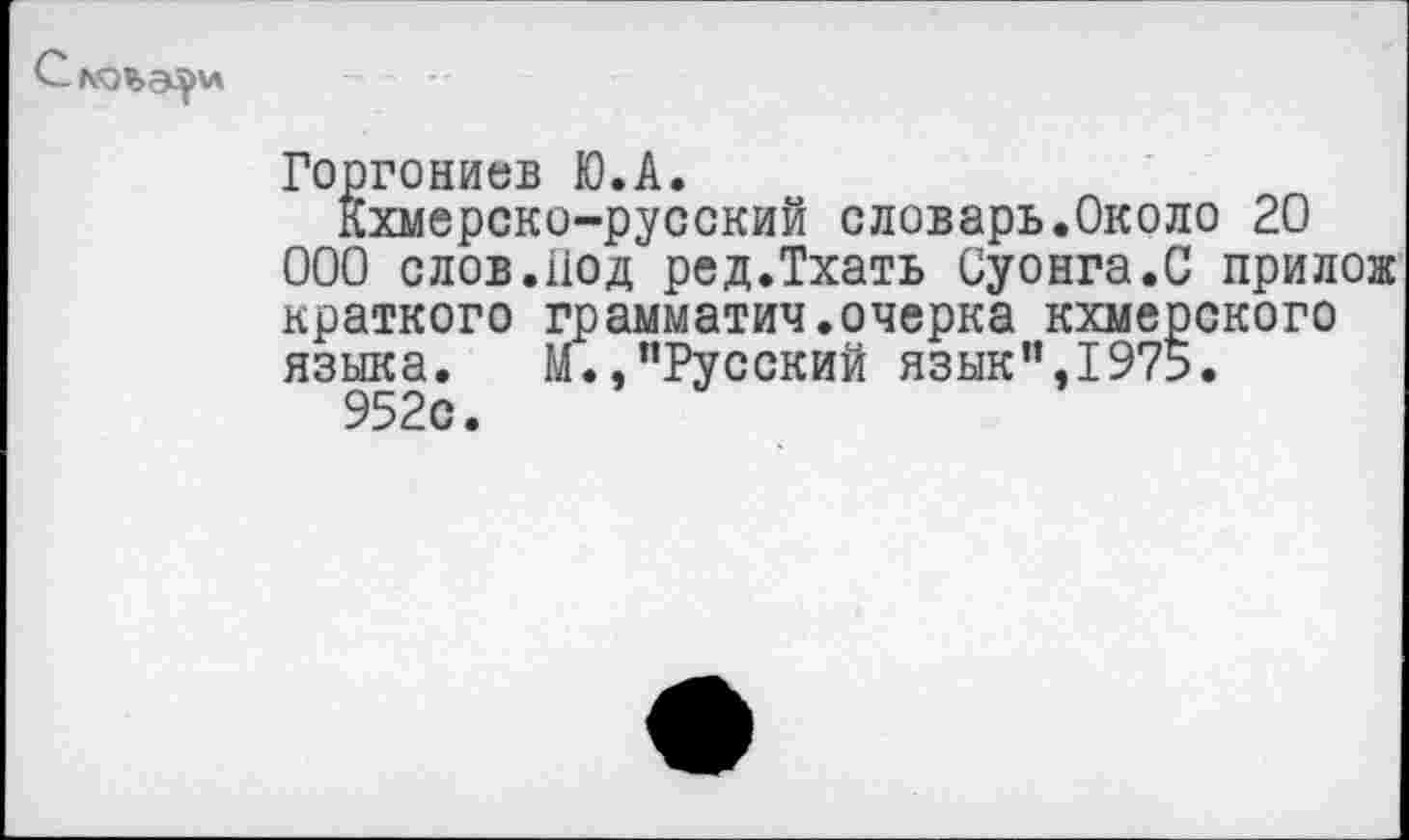 ﻿С Л!О%Э^\л
Горгониев Ю.А.
Кхмерско-русский словарь.Около 20 ООО слов.Иод ред.Тхать Суонга.С прилож краткого грамматич.очерка кхмерского языка. М.,"Русский язык’’,1975.
952с.